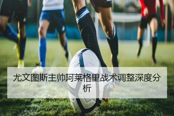 尤文图斯主帅阿莱格里战术调整深度分析